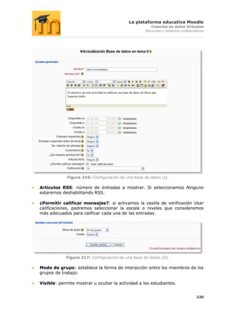 La plataforma educativa Moodle
                                                       Creación de Aulas Virtuales
                                                    Recursos y módulos colaborativos




             Figura 216: Configuración de una base de datos (I).

Artículos RSS: número de entradas a mostrar. Si seleccionamos Ninguno
estaremos deshabilitando RSS.

¿Permitir calificar mensajes?: si activamos la casilla de verificación Usar
calificaciones, podremos seleccionar la escala o niveles que consideremos
más adecuados para calificar cada una de las entradas.




            Figura 217: Configuración de una base de datos (II).

Modo de grupo: establece la forma de interacción entre los miembros de los
grupos de trabajo.

Visible: permite mostrar u ocultar la actividad a los estudiantes.


                                                                                230
 