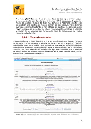 La plataforma educativa Moodle
                                                           Creación de Aulas Virtuales
                                                        Recursos y módulos colaborativos



   Resetear plantilla: cuando se crea una base de datos por primera vez, se
   crea una plantilla por defecto con el formato HTML adecuado. Si posterior-
   mente se añaden a la base de datos más campos, al hacer clic en este botón
   se añadirán a la plantilla de manera similar. En este caso, hay que tener en
   cuenta que si mientras tanto se han editado las plantillas los cambios que se
   hayan realizado se perderán. Por ello es recomendable completar la selección
   y edición de los campos que formarán la base de datos antes de realizar
   cambios en la plantilla.

          8.4.3.2. Ver una base de datos

Los contenidos de la base de datos se pueden visualizar de dos formas: como un
listado de todos los registros (pestaña Ver lista) y registro a registro (pestaña
Ver uno por uno). En el primer caso, se muestra una lista con múltiples entradas,
posiblemente abreviada para que quepa toda la información y, en el segundo se
visualiza una única entrada con información algo más detallada que la anterior.
En ambos casos, se pueden usar los controles de la parte inferior de la pantalla
para buscar y ordenar los contenidos.




   Figura 223: Visualización de los contenidos de una base de datos en modo lista.



                                                                                     234
 