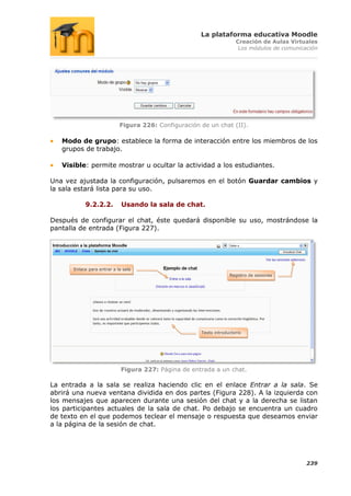 La plataforma educativa Moodle
                                                                       Creación de Aulas Virtuales
                                                                        Los módulos de comunicación




                             Figura 226: Configuración de un chat (II).

   Modo de grupo: establece la forma de interacción entre los miembros de los
   grupos de trabajo.

   Visible: permite mostrar u ocultar la actividad a los estudiantes.

Una vez ajustada la configuración, pulsaremos en el botón Guardar cambios y
la sala estará lista para su uso.

            9.2.2.2.          Usando la sala de chat.

Después de configurar el chat, éste quedará disponible su uso, mostrándose la
pantalla de entrada (Figura 227).




       Enlace para entrar a la sala
                                                                    Registro de sesiones




                                                       Texto introductorio




                              Figura 227: Página de entrada a un chat.

La entrada a la sala se realiza haciendo clic en el enlace Entrar a la sala. Se
abrirá una nueva ventana dividida en dos partes (Figura 228). A la izquierda con
los mensajes que aparecen durante una sesión del chat y a la derecha se listan
los participantes actuales de la sala de chat. Po debajo se encuentra un cuadro
de texto en el que podemos teclear el mensaje o respuesta que deseamos enviar
a la página de la sesión de chat.




                                                                                               239
 