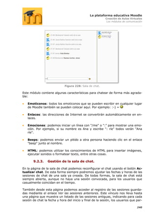 La plataforma educativa Moodle
                                                           Creación de Aulas Virtuales
                                                            Los módulos de comunicación




                             Figura 228: Sala de chat.

Este módulo contiene algunas características para chatear de forma más agrada-
ble:

   Emoticonos: todos los emoticonos que se pueden escribir en cualquier lugar
   de Moodle también se pueden colocar aquí. Por ejemplo: :-) =

   Enlaces: las direcciones de Internet se convertirán automáticamente en en-
   laces.

   Emociones: podemos iniciar un línea con "/me" o ":" para mostrar una emo-
   ción. Por ejemplo, si su nombre es Ana y escribe ": ríe" todos verán "Ana
   ríe".

   Beeps: podemos enviar un pitido a otra persona haciendo clic en el enlace
   "beep" junto al nombre.

   HTML: podemos utilizar los conocimientos de HTML para insertar imágenes,
   ejecutar sonidos o formatear texto, entre otras cosas.

       9.2.3.    Gestión de la sala de chat.

En la página de la sala de chat podemos reconfigurar el chat usando el botón Ac-
tualizar chat. De esta forma siempre podremos ajustar las fechas y horas de las
sesiones de chat de una sala ya creada. De todas formas, la sala de chat está
siempre abierta, aunque no haya una sesión convocada, para los usuarios que
casualmente coincidan en el tiempo.

También desde esta página podemos acceder al registro de las sesiones guarda-
das mediante el enlace Ver las sesiones anteriores. Este vínculo nos lleva hasta
una página que muestra un listado de las sesiones antiguas, indicando para cada
sesión de chat la fecha y hora del inicio y final de la sesión, los usuarios que par-

                                                                                   240
 