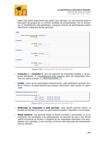 La plataforma educativa Moodle
                                                       Creación de Aulas Virtuales
                                                        Los módulos de comunicación



nadie más podrá seleccionar esa opción (por ejemplo, en una consulta para la
formación de grupos de un número limitado de componentes). Por el contra-
rio, si inhabilitamos este parámetro, cualquier número de participantes podría
seleccionar cualquiera de las opciones.




               Figura 230: Configuración de una consulta (II).

Consulta 1 – Consulta n: son las opciones de respuesta posibles a la pre-
gunta planteada. Si necesitásemos más espacios para las respuestas hare-
mos clic sobre el botón                    .

Límite: como se ha comentado anteriormente, este parámetro permite limi-
tar el número de participantes que pueden seleccionar cada opción en parti-
cular.




              Figura 231: Configuración de una consulta (III).

Restringir la respuesta a este período: esta opción permite definir el
período de tiempo en el que los participantes pueden responder a la consulta.

Modo mostrar: nos permite elegir la forma (vertical u horizontal) en la se
mostrarán los resultados a los participantes. La elección de una u otra forma
podría vincularse al número y longitud de las respuestas ofrecidas a los estu-
diantes (por ejemplo, si son muchas, la forma más adecuada de presentación
será la vertical).



                                                                               243
 