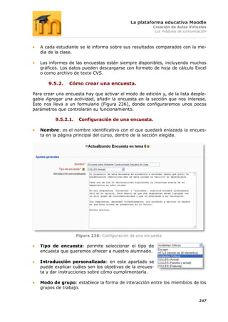 La plataforma educativa Moodle
                                                          Creación de Aulas Virtuales
                                                           Los módulos de comunicación



   A cada estudiante se le informa sobre sus resultados comparados con la me-
   dia de la clase.

   Los informes de las encuestas están siempre disponibles, incluyendo muchos
   gráficos. Los datos pueden descargarse con formato de hoja de cálculo Excel
   o como archivo de texto CVS.

       9.5.2.    Cómo crear una encuesta.

Para crear una encuesta hay que activar el modo de edición y, de la lista desple-
gable Agregar una actividad, añadir la encuesta en la sección que nos interese.
Esto nos lleva a un formulario (Figura 236), donde configuraremos unos pocos
parámetros que controlarán su funcionamiento.

          9.5.2.1.    Configuración de una encuesta.

   Nombre: es el nombre identificativo con el que quedará enlazada la encues-
   ta en la página principal del curso, dentro de la sección elegida.




                     Figura 236: Configuración de una encuesta.

   Tipo de encuesta: permite seleccionar el tipo de
   encuesta que queremos ofrecer a nuestro alumnado.

   Introducción personalizada: en este apartado se
   puede explicar cuáles son los objetivos de la encues-
   ta y dar instrucciones sobre cómo cumplimentarla.

   Modo de grupo: establece la forma de interacción entre los miembros de los
   grupos de trabajo.


                                                                                  247
 