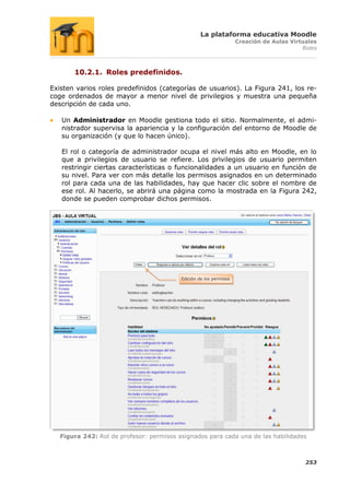 La plataforma educativa Moodle
                                                                    Creación de Aulas Virtuales
                                                                                          Roles



       10.2.1. Roles predefinidos.

Existen varios roles predefinidos (categorías de usuarios). La Figura 241, los re-
coge ordenados de mayor a menor nivel de privilegios y muestra una pequeña
descripción de cada uno.

   Un Administrador en Moodle gestiona todo el sitio. Normalmente, el admi-
   nistrador supervisa la apariencia y la configuración del entorno de Moodle de
   su organización (y que lo hacen único).

   El rol o categoría de administrador ocupa el nivel más alto en Moodle, en lo
   que a privilegios de usuario se refiere. Los privilegios de usuario permiten
   restringir ciertas características o funcionalidades a un usuario en función de
   su nivel. Para ver con más detalle los permisos asignados en un determinado
   rol para cada una de las habilidades, hay que hacer clic sobre el nombre de
   ese rol. Al hacerlo, se abrirá una página como la mostrada en la Figura 242,
   donde se pueden comprobar dichos permisos.




                                          Edición de los permisos




   Figura 242: Rol de profesor: permisos asignados para cada una de las habilidades



                                                                                           253
 
