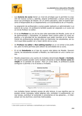 La plataforma educativa Moodle
                                                                     Creación de Aulas Virtuales
                                                                                           Roles



    Los Autores de curso tienen un nivel de privilegio que le permiten la crea-
    ción de nuevos cursos y, además, asignar profesorado y actuar como profe-
    sor/a con privilegios de edición. En un centro educativo, este rol podría ejer-
    cerlo el Responsable de un Departamento o el Coordinador/a de un Proyecto.

    La asignación de profesorado a cursos puede realizarla un administrador o un
    autor/a de cursos. Un profesor/a también puede ser asignado a un curso con
    un rol de Profesor no-editor.

    El rol de Profesor es uno de los tres roles esenciales de Moodle, junto con el
    de Administrador y Estudiante. El profesor tiene control sobre un curso es-
    pecífico y la actividad de los estudiantes que están inscritos en él. Normal-
    mente los profesores/as deciden cómo se matriculan los estudiantes, así co-
    mo lo que éstos pueden ver y hacer dentro de su curso.

    Un Profesor no editor o Non-editing teacher es un rol similar al de profe-
    sor, pero no tiene permisos para alterar las actividades de su curso.

    El rol de Estudiante es el tipo de usuario más básico de Moodle. General-
    mente, los estudiantes acceden a Moodle y se matriculan en uno o varios cur-
    sos.

    Moodle proporciona una cuenta de invitados denominada Guest o Invitado.
    Un usuario puede acceder como invitado utilizando el botón Entrar como in-
    vitado en la pantalla de acceso1. Para un curso dado, el profesor/a puede
    configurar si permite o no el acceso a invitados.




                                                                      Botón para entrar como
                                                                      invitado




                         Figura 243: Pantalla de acceso al sistema.

    Los invitados tienen siempre acceso de sólo lectura, lo que significa que no
    pueden enviar mensajes, editar páginas wiki, contestar a cuestionarios, en-
    viar tareas, contribuir al contenido o comentarios en los glosarios…, ni inter-
    actuar con los alumnos y alumnas matriculados.




1 Este botón puede ser habilitado o deshabilitado por el administrador.

                                                                                               254
 