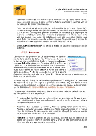 La plataforma educativa Moodle
                                                        Creación de Aulas Virtuales
                                                                              Roles



   Podemos utilizar esta característica para permitir a una persona echar un vis-
   tazo a nuestro trabajo, o para permitir a futuros alumnos y alumnas ver un
   curso antes de decidir matricularse.

   Como se vimos en el formulario de configuración de un curso (Figura 58),
   podemos escoger entre dos tipos de acceso de invitados: con clave de matrí-
   cula o sin ella. Si elegimos permitir el acceso de invitados que dispongan de
   la clave de matrícula, el invitado necesitará proporcionar la clave actual cada
   vez que acceda (no como los estudiantes que sólo necesitan hacerlo una
   vez). Esto nos permite controlar a los invitados. Si permitimos el acceso de
   invitados sin clave, cualquiera podrá acceder a nuestro curso.

   El rol Authenticated user se refiere a todos los usuarios registrados en el
   sistema.

       10.2.2. Permisos.

La edición de los permisos de un determinado rol se reali-
za desde la página de Editar rol. Primero accederemos a
la lista de roles predefinidos desde el bloque de Adminis-
tración del sitio, Usuarios, Permisos, Definir roles (ver
Figura 241). A continuación, tenemos dos posibilidades:
podemos hacer clic sobre el nombre del rol a editar y des-
pués pulsar sobre el botón Editar, o hacer clic sobre el
icono de edición       del rol deseado. Se abrirá la página
Editar rol como la mostrada en la Figura 244, donde se aprecia la parte superior
de la lista de habilidades.

En total, hay 157 líneas de habilidades agrupadas en 21 categorías. A cada línea
de habilidad se la puede asignar 4 permisos diferentes. Hay que tener mucho
cuidado en la asignación o edición de permisos porque se pueden producir efec-
tos no deseados. Es recomendable no modificar los roles heredados.

Los permisos disponibles son los siguientes (ordenados del más bajo al más alto,
del más general al más específico):

   No ajustado: significa que no se ha definido un permiso, por lo que el per-
   miso efectivo será el heredado del contexto anterior, es decir, de un contexto
   más general que el actual.

   Permitir (dejar suceder o permitir) y Prevenir (alto) tienen el mismo nivel.
   Ambos se cancelarán uno con el otro si se fija la misma habilidad en el mismo
   nivel de contexto. Si esto ocurre, nos referimos al nivel de contexto previo
   para determinar el permiso de la habilidad.

   Prohibir: si fijamos prohibir en una habilidad, significa que la habilidad no
   podrá ser anulada. Prohibir siempre gana y crea un alto permanente. Es el
   nivel más alto y el que siempre predomina.

                                                                               255
 