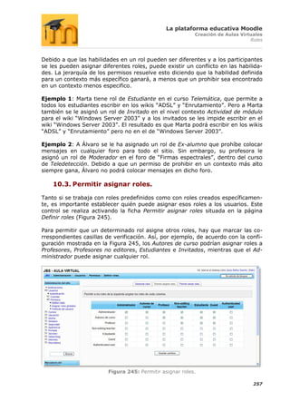 La plataforma educativa Moodle
                                                           Creación de Aulas Virtuales
                                                                                 Roles



Debido a que las habilidades en un rol pueden ser diferentes y a los participantes
se les pueden asignar diferentes roles, puede existir un conflicto en las habilida-
des. La jerarquía de los permisos resuelve esto diciendo que la habilidad definida
para un contexto más específico ganará, a menos que un prohibir sea encontrado
en un contexto menos especifico.

Ejemplo 1: Marta tiene rol de Estudiante en el curso Telemática, que permite a
todos los estudiantes escribir en los wikis “ADSL” y “Enrutamiento”. Pero a Marta
también se le asignó un rol de Invitado en el nivel contexto Actividad de módulo
para el wiki “Windows Server 2003” y a los invitados se les impide escribir en el
wiki “Windows Server 2003”. El resultado es que Marta podrá escribir en los wikis
“ADSL” y “Enrutamiento” pero no en el de “Windows Server 2003”.

Ejemplo 2: A Álvaro se le ha asignado un rol de Ex-alumno que prohíbe colocar
mensajes en cualquier foro para todo el sitio. Sin embargo, su profesora le
asignó un rol de Moderador en el foro de “Firmas espectrales”, dentro del curso
de Teledetección. Debido a que un permiso de prohibir en un contexto más alto
siempre gana, Álvaro no podrá colocar mensajes en dicho foro.

    10.3. Permitir asignar roles.

Tanto si se trabaja con roles predefinidos como con roles creados específicamen-
te, es importante establecer quién puede asignar esos roles a los usuarios. Este
control se realiza activando la ficha Permitir asignar roles situada en la página
Definir roles (Figura 245).

Para permitir que un determinado rol asigne otros roles, hay que marcar las co-
rrespondientes casillas de verificación. Así, por ejemplo, de acuerdo con la confi-
guración mostrada en la Figura 245, los Autores de curso podrían asignar roles a
Profesores, Profesores no editores, Estudiantes e Invitados, mientras que el Ad-
ministrador puede asignar cualquier rol.




                         Figura 245: Permitir asignar roles.

                                                                                  257
 