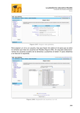 La plataforma educativa Moodle
                                                          Creación de Aulas Virtuales
                                                                                Roles




                        Figura 247: Asignar roles globales.

Para asignar un rol a un usuario, hay que hacer clic sobre el rol para que se abra
la ventana que lista los usuarios de Moodle (Figura 248). En esa lista selecciona-
remos los usuarios (cuadro de la derecha) y pulsamos el botón       para añadirlos
a la lista de la izquierda.




                    Figura 248: Asignación de usuarios a un rol.



                                                                                 259
 