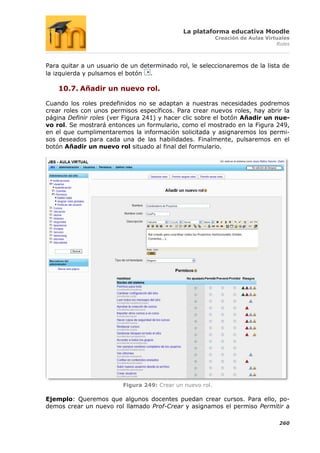 La plataforma educativa Moodle
                                                           Creación de Aulas Virtuales
                                                                                 Roles



Para quitar a un usuario de un determinado rol, le seleccionaremos de la lista de
la izquierda y pulsamos el botón .

    10.7. Añadir un nuevo rol.

Cuando los roles predefinidos no se adaptan a nuestras necesidades podremos
crear roles con unos permisos específicos. Para crear nuevos roles, hay abrir la
página Definir roles (ver Figura 241) y hacer clic sobre el botón Añadir un nue-
vo rol. Se mostrará entonces un formulario, como el mostrado en la Figura 249,
en el que cumplimentaremos la información solicitada y asignaremos los permi-
sos deseados para cada una de las habilidades. Finalmente, pulsaremos en el
botón Añadir un nuevo rol situado al final del formulario.




                         Figura 249: Crear un nuevo rol.

Ejemplo: Queremos que algunos docentes puedan crear cursos. Para ello, po-
demos crear un nuevo rol llamado Prof-Crear y asignamos el permiso Permitir a

                                                                                  260
 