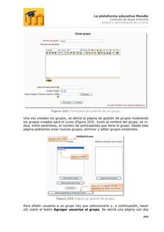 La plataforma educativa Moodle
                                                                   Creación de Aulas Virtuales
                                                             Gestión y administración de un curso




                  Figura 252: Formulario de creación de un grupo.

Una vez creados los grupos, se abrirá la página de gestión de grupos mostrando
los grupos creados para el curso (Figura 253). Junto al nombre del grupo, se in-
dica, entre paréntesis, el número de participantes que tiene el grupo. Desde esta
página podremos crear nuevos grupos, eliminar y editar grupos existentes.


                Nombre del curso




                                   Grupos creados




                                                    Para ver un listado con los
                                                    miembros de todos los grupos




                      Figura 253: Página de gestión de grupos.

Para añadir usuarios a un grupo hay que seleccionarlo y, a continuación, hacer
clic sobre el botón Agregar usuarios al grupo. Se abrirá una página con dos

                                                                                            264
 
