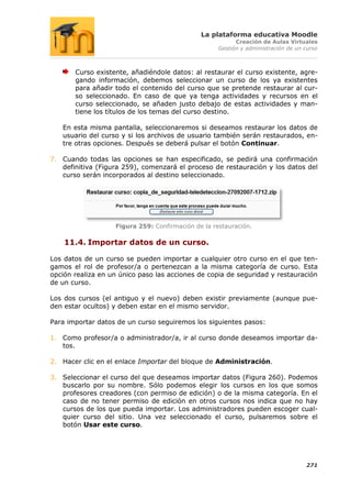 La plataforma educativa Moodle
                                                          Creación de Aulas Virtuales
                                                    Gestión y administración de un curso



       Curso existente, añadiéndole datos: al restaurar el curso existente, agre-
       gando información, debemos seleccionar un curso de los ya existentes
       para añadir todo el contenido del curso que se pretende restaurar al cur-
       so seleccionado. En caso de que ya tenga actividades y recursos en el
       curso seleccionado, se añaden justo debajo de estas actividades y man-
       tiene los títulos de los temas del curso destino.

   En esta misma pantalla, seleccionaremos si deseamos restaurar los datos de
   usuario del curso y si los archivos de usuario también serán restaurados, en-
   tre otras opciones. Después se deberá pulsar el botón Continuar.

7. Cuando todas las opciones se han especificado, se pedirá una confirmación
   definitiva (Figura 259), comenzará el proceso de restauración y los datos del
   curso serán incorporados al destino seleccionado.




                   Figura 259: Confirmación de la restauración.

    11.4. Importar datos de un curso.

Los datos de un curso se pueden importar a cualquier otro curso en el que ten-
gamos el rol de profesor/a o pertenezcan a la misma categoría de curso. Esta
opción realiza en un único paso las acciones de copia de seguridad y restauración
de un curso.

Los dos cursos (el antiguo y el nuevo) deben existir previamente (aunque pue-
den estar ocultos) y deben estar en el mismo servidor.

Para importar datos de un curso seguiremos los siguientes pasos:

1. Como profesor/a o administrador/a, ir al curso donde deseamos importar da-
   tos.

2. Hacer clic en el enlace Importar del bloque de Administración.

3. Seleccionar el curso del que deseamos importar datos (Figura 260). Podemos
   buscarlo por su nombre. Sólo podemos elegir los cursos en los que somos
   profesores creadores (con permiso de edición) o de la misma categoría. En el
   caso de no tener permiso de edición en otros cursos nos indica que no hay
   cursos de los que pueda importar. Los administradores pueden escoger cual-
   quier curso del sitio. Una vez seleccionado el curso, pulsaremos sobre el
   botón Usar este curso.




                                                                                   271
 