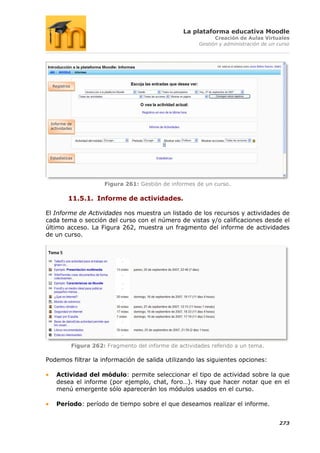 La plataforma educativa Moodle
                                                                 Creación de Aulas Virtuales
                                                           Gestión y administración de un curso




  Registros




 Informe de
 actividades




 Estadísticas




                         Figura 261: Gestión de informes de un curso.

          11.5.1. Informe de actividades.

El Informe de Actividades nos muestra un listado de los recursos y actividades de
cada tema o sección del curso con el número de vistas y/o calificaciones desde el
último acceso. La Figura 262, muestra un fragmento del informe de actividades
de un curso.




              Figura 262: Fragmento del informe de actividades referido a un tema.

Podemos filtrar la información de salida utilizando las siguientes opciones:

    Actividad del módulo: permite seleccionar el tipo de actividad sobre la que
    desea el informe (por ejemplo, chat, foro…). Hay que hacer notar que en el
    menú emergente sólo aparecerán los módulos usados en el curso.

    Período: período de tiempo sobre el que deseamos realizar el informe.


                                                                                          273
 