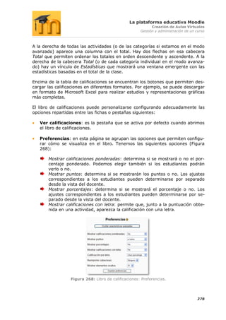 La plataforma educativa Moodle
                                                            Creación de Aulas Virtuales
                                                      Gestión y administración de un curso



A la derecha de todas las actividades (o de las categorías si estamos en el modo
avanzado) aparece una columna con el total. Hay dos flechas en esa cabecera
Total que permiten ordenar los totales en orden descendente y ascendente. A la
derecha de la cabecera Total (o de cada categoría individual en el modo avanza-
do) hay un vínculo de Estadísticas que mostrará una ventana emergente con las
estadísticas basadas en el total de la clase.

Encima de la tabla de calificaciones se encuentran los botones que permiten des-
cargar las calificaciones en diferentes formatos. Por ejemplo, se puede descargar
en formato de Microsoft Excel para realizar estudios y representaciones gráficas
más completas.

El libro de calificaciones puede personalizarse configurando adecuadamente las
opciones repartidas entre las fichas o pestañas siguientes:

   Ver calificaciones: es la pestaña que se activa por defecto cuando abrimos
   el libro de calificaciones.

   Preferencias: en esta página se agrupan las opciones que permiten configu-
   rar cómo se visualiza en el libro. Tenemos las siguientes opciones (Figura
   268):

       Mostrar calificaciones ponderadas: determina si se mostrará o no el por-
       centaje ponderado. Podemos elegir también si los estudiantes podrán
       verlo o no.
       Mostrar puntos: determina si se mostrarán los puntos o no. Los ajustes
       correspondientes a los estudiantes pueden determinarse por separado
       desde la vista del docente.
       Mostrar porcentajes: determina si se mostrará el porcentaje o no. Los
       ajustes correspondientes a los estudiantes pueden determinarse por se-
       parado desde la vista del docente.
       Mostrar calificaciones con letra: permite que, junto a la puntuación obte-
       nida en una actividad, aparezca la calificación con una letra.




                  Figura 268: Libro de calificaciones: Preferencias.




                                                                                     278
 