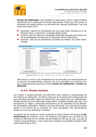 La plataforma educativa Moodle
                                                              Creación de Aulas Virtuales
                                                        Gestión y administración de un curso



   Excluir de calificación: esta pestaña se utiliza para excluir a determinados
   estudiantes de la realización de tareas individuales. Puede ser útil cuando un
   estudiante no puede realizar una actividad por razones justificadas. Hay tres
   columnas (Figura 272):

       Izquierda: Lista de los estudiantes del curso que están incluidos en la ca-
       lificación para un elemento o actividad determinada.
       Central: Lista de todas las actividades calificadas seguidas del número to-
       tal de estudiantes excluidos de la calificación (entre paréntesis).
       Derecha: Lista de los estudiantes excluidos de realizar una tarea deter-
       minada.




              Figura 272: Libro de calificaciones: Excluir de calificación.

   Para excluir o incluir a los estudiantes de una actividad, los seleccionamos en
   la columna correspondiente, hacemos clic en la actividad en la columna cen-
   tral y seguidamente pulsamos el botón Excluir de calificación o Incluir ca-
   lificación.

       11.6.2. Niveles (escalas).

Los niveles o escalas permiten una definición clara, pública y personalizada de
los criterios de calificación. Ya hemos visto que en el proceso de configuración de
una actividad evaluable había que determinar una escala para las calificaciones.
Moodle permite que el profesorado pueda definir múltiples escalas para dar a los
estudiantes un rápido y adecuado conocimiento de los resultados de las diferen-
tes actividades calificables. Además, permite diferenciar una actividad formativa
donde se le informa de su evolución de otras actividades más sancionadoras
donde se le da una calificación numérica.

La gestión de las escalas se realiza pulsando el enlace Niveles del bloque de Ad-
ministración de cualquier curso. Se mostrará una página con una lista de los
niveles ya definidos con el número de actividades en las que se usa, el grupo de
niveles al que pertenece y unos iconos que muestran las posibles acciones sobre
cada escala (Figura 273).

                                                                                       282
 