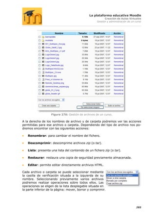 La plataforma educativa Moodle
                                                           Creación de Aulas Virtuales
                                                     Gestión y administración de un curso




                    Figura 276: Gestión de archivos de un curso.

A la derecha de los nombres de archivo y de carpeta podremos ver las acciones
permitidas para ese archivo o carpeta. Dependiendo del tipo de archivo nos po-
dremos encontrar con las siguientes acciones:

   Renombrar: para cambiar el nombre del fichero.

   Descomprimir: descomprime archivos zip (o tar).

   Lista: presenta una lista del contenido de un fichero zip (o tar).

   Restaurar: restaura una copia de seguridad previamente almacenada.

   Editar: permite editar directamente archivos HTML.

Cada archivo o carpeta se puede seleccionar mediante
la casilla de verificación situada a la izquierda de su
nombre. Seleccionando previamente varios archivos
podremos realizar operaciones sobre todos ellos. Las
operaciones se eligen de la lista desplegable situada en
la parte inferior de la página: mover, borrar y comprimir.




                                                                                    285
 