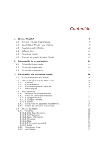 Contenido

1.     ¿Qué es Moodle?                                           9
     1.1.   Entornos virtuales de aprendizaje.                    9
     1.2.   Significado de Moodle y sus orígenes.                 9
     1.3.   Estadísticas sobre Moodle.                           10
     1.4.   Software libre.                                      11
     1.5.   Filosofía de Moodle.                                 12
     1.6.   Resumen de características de Moodle.                13

2.     Organización de los contenidos.                          14
     2.1.   Tecnologías transmisivas.                            14
     2.2.   Tecnologías interactivas.                            14
     2.3.   Tecnologías colaborativas.                           15

3.     Introducción a la plataforma Moodle.                     16
     3.1.   Acceso al sistema o aula virtual.                    16
     3.2. Descripción de la interfaz de un curso.                18
       3.2.1. Cabecera.                                          18
       3.2.2. Columna central.                                   19
       3.2.1. Columnas izquierda y derecha.                      20
       3.2.2. Pie de página.                                     21
     3.3. Modo de edición.                                       21
       3.3.1. Modificar los paneles laterales.                   22
       3.3.2. Editar los contenidos didácticos.                  22
         3.3.2.1. Agregar recurso…                               23
         3.3.2.2. Agregar actividad…                             23
         3.3.2.3. Iconos.                                        24
       3.3.3. Reorganizar las secciones de contenidos.           26
       3.3.4. Edición de elementos individuales.                 27
     3.4. Bloques de Moodle.                                     28
       3.4.1. Personas.                                          28
         3.4.1.1. Lista de participantes.                        28
         3.4.1.2. Perfil personal.                               29
         3.4.1.3. Editar información.                            30
         3.4.1.4. Mensajes.                                      33
         3.4.1.5. Blog.                                          34
         3.4.1.6. Informes de actividad.                         35
         3.4.1.7. Roles.                                         36
       3.4.2. Usuarios en línea.                                 37
       3.4.3. Actividades.                                       37
 