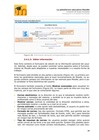 La plataforma educativa Moodle
                                                               Creación de Aulas Virtuales
                                                          Introducción a la plataforma Moodle




                                                       Habilitar/deshabilitar
                                                       el envío de correo




 Enlaces para mostrar todos
     los usuarios con ese rol

                                                              Botón para desmatricular
                                                              del curso




              Figura 18: Información personal correspondiente a un profesor/a.

               3.4.1.3. Editar información.

Esta ficha contiene el formulario de edición de la información personal del usua-
rio. Además, desde aquí, se pueden controlar varios aspectos sobre el funciona-
miento de Moodle para adaptarlos a nuestras necesidades o a nuestra forma de
trabajar.

El formulario está dividido en dos partes o secciones (Figura 19). La primera con-
tiene los parámetros esenciales para el buen funcionamiento de Moodle. La se-
gunda contiene campos con información no tan esencial para Moodle, pero si pa-
ra completar la ficha electrónica del usuario.

El formulario también presenta el botón Mostrar avanzadas para visualizar to-
dos los campos del formulario (Figura 20). La mayor parte de ellos son muy des-
criptivos, por lo que sólo se comentarán algunos:

   Correo electrónico: es la dirección en la que el estudiante recibirá confir-
   maciones y mensajes del sistema, y también es la que se muestra tanto al
   profesorado como a otros usuarios del sitio.
   Mostrar correo: controla la visibilidad de la dirección electrónica a otros,
   permitiéndole mostrar u ocultar su e-mail en el curso.
   Correo activado: si esta opción está deshabilitada, el usuario no podrá reci-
   bir ningún correo proveniente del sitio.
   Formato de correo: hay dos opciones: Formato HTML, que permite que los
   mensajes puedan ser formateados (tipo de fuente, color, etc.) para hacerlos
   más fáciles de leer, y Formato de texto, que sólo permite escribir mensajes
   sin ningún tipo de formato.
   Tipo de resumen de correo: los usuarios pueden escoger cómo quieren
   recibir correo de los foros a los que está suscrito. Existen tres posibles opcio-
   nes: Sin resumen (uno recibe correos individuales), Completo (un solo resu-


                                                                                          30
 