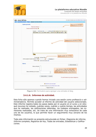 La plataforma educativa Moodle
                                                             Creación de Aulas Virtuales
                                                        Introducción a la plataforma Moodle




                                                                          Título de la entrada




                                                               Cuerpo de la entrada al blog




                                                   Quién puede ver el blog




                                                 Las marcas o tags se usan para
                                               describir el contenido del blog me-
                                              diante palabras claves o descriptores




              Figura 23: Formulario para agregar una entrada al blog.

          3.4.1.6. Informes de actividad.

Esta ficha sólo aparece cuando hemos iniciado una sesión como profesor/a o ad-
ministrador/a. Permite acceder al informe de actividad del usuario seleccionado.
Este informe registra todos los pasos dados por el usuario en el curso y en sitio:
qué recursos ha visitado, cuántas veces, cuándo y cuánto tiempo, las actividades
que ha realizado, las calificaciones obtenidas, los trabajos entregados, las co-
nexiones realizadas, etc. Se trata de una información muy exhaustiva de cada
uno de los usuarios, lo que permite hacer un seguimiento muy cercano de los
mismos.

Toda esta información se presenta estructurada en fichas: Diagrama de informe,
Informe completo, Registros de hoy, Todas las entradas, Estadísticas y Califica-
ciones.

                                                                                                 35
 