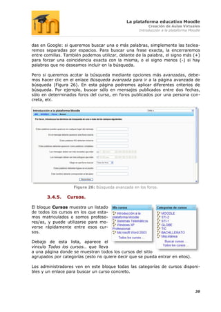 La plataforma educativa Moodle
                                                         Creación de Aulas Virtuales
                                                    Introducción a la plataforma Moodle



das en Google: si queremos buscar una o más palabras, simplemente las teclea-
remos separadas por espacios. Para buscar una frase exacta, la encerraremos
entre comillas. También podemos utilizar, delante de la palabra, el signo más (+)
para forzar una coincidencia exacta con la misma, o el signo menos (-) si hay
palabras que no deseamos incluir en la búsqueda.

Pero si queremos acotar la búsqueda mediante opciones más avanzadas, debe-
mos hacer clic en el enlace Búsqueda avanzada para ir a la página avanzada de
búsqueda (Figura 26). En esta página podremos aplicar diferentes criterios de
búsqueda. Por ejemplo, buscar sólo en mensajes publicados entre dos fechas,
sólo en determinados foros del curso, en foros publicados por una persona con-
creta, etc.




                    Figura 26: Búsqueda avanzada en los foros.

       3.4.5.    Cursos.

El bloque Cursos muestra un listado
de todos los cursos en los que esta-
mos matriculados o somos profeso-
res/as, y puede utilizarse para mo-
verse rápidamente entre esos cur-
sos.

Debajo de esta lista, aparece el
vínculo Todos los cursos… que lleva
a una página donde se muestran todos los cursos del sitio
agrupados por categorías (esto no quiere decir que se pueda entrar en ellos).

Los administradores ven en este bloque todas las categorías de cursos disponi-
bles y un enlace para buscar un curso concreto.



                                                                                    38
 