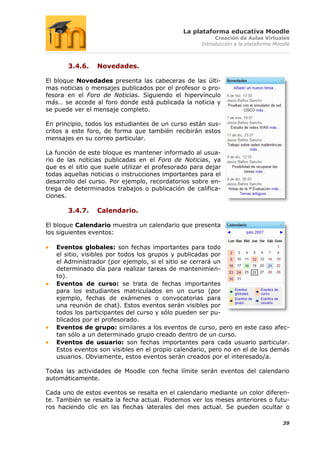 La plataforma educativa Moodle
                                                          Creación de Aulas Virtuales
                                                     Introducción a la plataforma Moodle



       3.4.6.    Novedades.

El bloque Novedades presenta las cabeceras de las últi-
mas noticias o mensajes publicados por el profesor o pro-
fesora en el Foro de Noticias. Siguiendo el hipervínculo
más… se accede al foro donde está publicada la noticia y
se puede ver el mensaje completo.

En principio, todos los estudiantes de un curso están sus-
critos a este foro, de forma que también recibirán estos
mensajes en su correo particular.

La función de este bloque es mantener informado al usua-
rio de las noticias publicadas en el Foro de Noticias, ya
que es el sitio que suele utilizar el profesorado para dejar
todas aquellas noticias o instrucciones importantes para el
desarrollo del curso. Por ejemplo, recordatorios sobre en-
trega de determinados trabajos o publicación de califica-
ciones.

       3.4.7.    Calendario.

El bloque Calendario muestra un calendario que presenta
los siguientes eventos:

   Eventos globales: son fechas importantes para todo
   el sitio, visibles por todos los grupos y publicadas por
   el Administrador (por ejemplo, si el sitio se cerrará un
   determinado día para realizar tareas de mantenimien-
   to).
   Eventos de curso: se trata de fechas importantes
   para los estudiantes matriculados en un curso (por
   ejemplo, fechas de exámenes o convocatorias para
   una reunión de chat). Estos eventos serán visibles por
   todos los participantes del curso y sólo pueden ser pu-
   blicados por el profesorado.
   Eventos de grupo: similares a los eventos de curso, pero en este caso afec-
   tan sólo a un determinado grupo creado dentro de un curso.
   Eventos de usuario: son fechas importantes para cada usuario particular.
   Estos eventos son visibles en el propio calendario, pero no en el de los demás
   usuarios. Obviamente, estos eventos serán creados por el interesado/a.

Todas las actividades de Moodle con fecha límite serán eventos del calendario
automáticamente.

Cada uno de estos eventos se resalta en el calendario mediante un color diferen-
te. También se resalta la fecha actual. Podemos ver los meses anteriores o futu-
ros haciendo clic en las flechas laterales del mes actual. Se pueden ocultar o

                                                                                     39
 