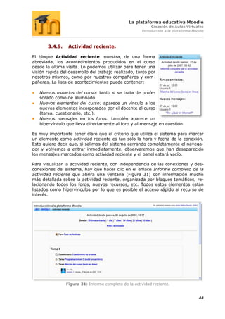 La plataforma educativa Moodle
                                                           Creación de Aulas Virtuales
                                                      Introducción a la plataforma Moodle



       3.4.9.    Actividad reciente.

El bloque Actividad reciente muestra, de una forma
abreviada, los acontecimientos producidos en el curso
desde la última visita. Lo podemos utilizar para tener una
visión rápida del desarrollo del trabajo realizado, tanto por
nosotros mismos, como por nuestros compañeros y com-
pañeras. La lista de acontecimientos puede contener:

   Nuevos usuarios del curso: tanto si se trata de profe-
   sorado como de alumnado.
   Nuevos elementos del curso: aparece un vínculo a los
   nuevos elementos incorporados por el docente al curso
   (tarea, cuestionario, etc.).
   Nuevos mensajes en los foros: también aparece un
   hipervínculo que lleva directamente al foro y al mensaje en cuestión.

Es muy importante tener claro que el criterio que utiliza el sistema para marcar
un elemento como actividad reciente es tan sólo la hora y fecha de la conexión.
Esto quiere decir que, si salimos del sistema cerrando completamente el navega-
dor y volvemos a entrar inmediatamente, observaremos que han desaparecido
los mensajes marcados como actividad reciente y el panel estará vacío.

Para visualizar la actividad reciente, con independencia de las conexiones y des-
conexiones del sistema, hay que hacer clic en el enlace Informe completo de la
actividad reciente que abrirá una ventana (Figura 31) con información mucho
más detallada sobre la actividad reciente, organizada por bloques temáticos, re-
lacionando todos los foros, nuevos recursos, etc. Todos estos elementos están
listados como hipervínculos por lo que es posible el acceso rápido al recurso de
interés.




                Figura 31: Informe completo de la actividad reciente.


                                                                                      44
 
