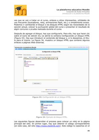 La plataforma educativa Moodle
                                                          Creación de Aulas Virtuales
                                                     Introducción a la plataforma Moodle



ves que se van a tratar en el curso, enlaces a sitios interesantes, utilidades de
uso frecuente (buscadores, reloj, animaciones flash, etc.) o simplemente avisos.
Podemos ir cambiando el bloque o los bloques HTML según las necesidades de la
sección actual, colocar la puntuación global del curso o presentar el resultado de
algún concurso o prueba realizada durante el curso.

Después de agregar el bloque, hay que configurarlo. Para ello, hay que hacer clic
sobre el icono de edición   y se abrirá la ventana Configurando un bloque HTML
(Figura 33). Hay que introducir el contenido del bloque y, si lo deseamos, el títu-
lo para el mismo. La Figura 34, muestra un bloque HTML que contiene algunos
enlaces a páginas Web externas.




                    Figura 33: Configuración de un bloque HTML.




                        Figura 34: Ejemplo de bloque HTML.

Las siguientes figuras desarrollan el proceso para colocar un reloj en la página
principal del sitio. En primer lugar, hay que obtener el código correspondiente
(en este caso, del sitio http://www.clocklink.com). Este código lo copiamos en el

                                                                                     46
 