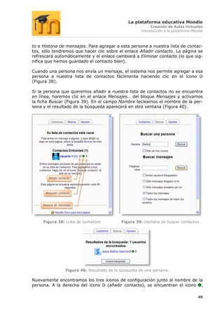 La plataforma educativa Moodle
                                                               Creación de Aulas Virtuales
                                                          Introducción a la plataforma Moodle



to e Historia de mensajes. Para agregar a esta persona a nuestra lista de contac-
tos, sólo tendremos que hacer clic sobre el enlace Añadir contacto. La página se
refrescará automáticamente y el enlace cambiará a Eliminar contacto (lo que sig-
nifica que hemos guardado el contacto bien).

Cuando una persona nos envía un mensaje, el sistema nos permite agregar a esa
persona a nuestra lista de contactos fácilmente haciendo clic en el icono
(Figura 38).

Si la persona que queremos añadir a nuestra lista de contactos no se encuentra
en línea, haremos clic en el enlace Mensajes… del bloque Mensajes y activamos
la ficha Buscar (Figura 39). En el campo Nombre tecleamos el nombre de la per-
sona y el resultado de la búsqueda aparecerá en otra ventana (Figura 40).




         Añadir contacto




       Bloquear contacto



     Historia de mensajes




     Figura 38: Lista de contactos.             Figura 39: Ventana de buscar contactos.




                     Figura 40: Resultado de la búsqueda de una persona.

Nuevamente encontramos los tres iconos de configuración junto al nombre de la
persona. A la derecha del icono  (añadir contacto), se encuentran el icono ,

                                                                                          49
 