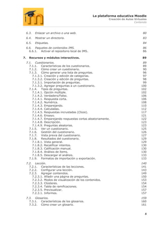 La plataforma educativa Moodle
                                                              Creación de Aulas Virtuales
                                                                                Contenido



     6.3.   Enlazar un archivo o una web.                                             80
     6.4.   Mostrar un directorio.                                                    83
     6.5.   Etiquetas.                                                                84
     6.6. Paquetes de contenidos IMS.                                                 86
       6.6.1. Activar el repositorio local de IMS.                                    86

7.     Recursos y módulos interactivos.                                               89
     7.1. Cuestionarios.                                                              89
       7.1.1. Características de los cuestionarios.                                   89
       7.1.2. Cómo crear un cuestionario.                                             90
       7.1.3. Cómo generar una lista de preguntas.                                    96
         7.1.3.1. Creación y edición de categorías.                                   97
         7.1.3.2. Creación y edición de preguntas.                                    98
         7.1.3.1. Importación de preguntas.                                           99
         7.1.3.2. Agregar preguntas a un cuestionario.                               100
       7.1.4. Tipos de preguntas.                                                    102
         7.1.4.1. Opción múltiple.                                                   102
         7.1.4.2. Verdadero/Falso.                                                   106
         7.1.4.1. Respuesta corta.                                                   106
         7.1.4.2. Numérica.                                                          108
         7.1.4.3. Emparejando.                                                       110
         7.1.4.4. Calculadas.                                                        112
         7.1.4.5. Respuestas incrustadas (Cloze).                                    117
         7.1.4.6. Ensayo.                                                            121
         7.1.4.7. Emparejando respuestas cortas aleatoriamente.                      122
         7.1.4.8. Descripción.                                                       123
         7.1.4.9. Preguntas aleatorias.                                              123
       7.1.5. Ver un cuestionario.                                                   125
       7.1.6. Gestión del cuestionario.                                              126
       7.1.7. Vista previa del cuestionario.                                         127
       7.1.8. Resultados del cuestionario.                                           129
         7.1.8.1. Vista general.                                                     129
         7.1.8.2. Recalificar intentos.                                              130
         7.1.8.3. Calificación manual.                                               130
         7.1.8.4. Análisis de ítems.                                                 130
         7.1.8.5. Descargar el análisis.                                             133
       7.1.9. Formatos de importación y exportación.                                 133
     7.2. Lección.                                                                   140
       7.2.1. Características de las lecciones.                                      141
       7.2.2. Configurar una lección.                                                143
       7.2.3. Agregar contenidos.                                                    149
         7.2.3.1. Añadir una página de preguntas.                                    150
         7.2.3.2. Modos de visualización de los contenidos.                          153
         7.2.3.3. Clústeres.                                                         154
         7.2.3.4. Tabla de ramificaciones.                                           154
         7.2.3.5. Previsualizar.                                                     157
         7.2.3.1. Informes.                                                          157
     7.3. Glosarios.                                                                 159
       7.3.1. Características de los glosarios.                                      160
       7.3.2. Cómo crear un glosario.                                                161


                                                                                       5
 