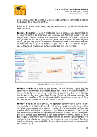 La plataforma educativa Moodle
                                                              Creación de Aulas Virtuales
                                                                  Configuración de un curso



ción de los paneles de funciones y, sobre todo, cambia el significado lógico de
los bloques de la columna central.

Entre los formatos disponibles, hay tres esenciales y, al mismo tiempo, los
más utilizados:

Formato Semanal: en este formato, las cajas o secciones de contenidos de
la columna central se organizan por semanas, con fecha de inicio y fin (de
tiempo real). Este formato es adecuado para cursos donde la estructura cro-
nológica sea lo prioritario y es muy exigente desde el punto de vista organi-
zativo, ya que hay que ir colocando los materiales y las actividades a realizar
en cada semana. La primera sección es general y no tiene una fecha asigna-
da. La Figura 52, muestra un curso configurado con este formato.




                                       La primera sección o
                                       caja no tiene fecha




                                  Secciones organizadas
                                      por semanas




                        Figura 52: Formato Semanal.

Formato Temas: es el formato por defecto. En este formato (Figura 53), las
secciones de contenidos están organizadas por Temas o Bloques temáticos. A
diferencia del formato anterior, los temas no están limitados por el tiempo,
por lo que no hay que especificar fechas. Como en el formato anterior, la
primera sección (Tema 0) está siempre visible y contiene, al menos, el Foro
de Noticias. Las demás, se pueden ocultar o borrar.

Formato Social: en este formato, no aparecen contenidos del curso de for-
ma explícita en la interfaz (Figura 54). El curso se organiza en torno a un foro
de debate, que aparece en la página principal, donde alumnado y profesorado
pueden añadir mensajes (y adjuntar contenidos o materiales como ficheros
adjuntos) y discutir sobre las aportaciones de unos y otros. Es útil, por ejem-
plo, para cursos poco definidos o con poco contenido formal, donde la base
pedagógica la constituye la comunicación entre los distintos participantes y lo
realmente importante es mantener en contacto a una comunidad. También
puede emplearse como un tablón de anuncios (departamento, asociación de
estudiantes, etc.).

                                                                                        61
 