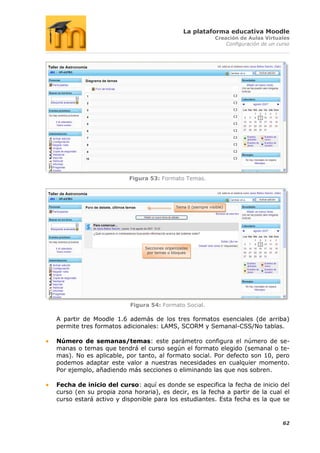 La plataforma educativa Moodle
                                                                Creación de Aulas Virtuales
                                                                    Configuración de un curso




                        Figura 53: Formato Temas.




                                             Tema 0 (siempre visible)




                              Secciones organizadas
                               por temas o bloques




                         Figura 54: Formato Social.

A partir de Moodle 1.6 además de los tres formatos esenciales (de arriba)
permite tres formatos adicionales: LAMS, SCORM y Semanal-CSS/No tablas.

Número de semanas/temas: este parámetro configura el número de se-
manas o temas que tendrá el curso según el formato elegido (semanal o te-
mas). No es aplicable, por tanto, al formato social. Por defecto son 10, pero
podemos adaptar este valor a nuestras necesidades en cualquier momento.
Por ejemplo, añadiendo más secciones o eliminando las que nos sobren.

Fecha de inicio del curso: aquí es donde se especifica la fecha de inicio del
curso (en su propia zona horaria), es decir, es la fecha a partir de la cual el
curso estará activo y disponible para los estudiantes. Esta fecha es la que se


                                                                                          62
 