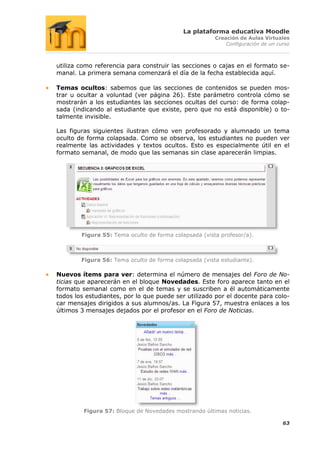 La plataforma educativa Moodle
                                                       Creación de Aulas Virtuales
                                                           Configuración de un curso



utiliza como referencia para construir las secciones o cajas en el formato se-
manal. La primera semana comenzará el día de la fecha establecida aquí.

Temas ocultos: sabemos que las secciones de contenidos se pueden mos-
trar u ocultar a voluntad (ver página 26). Este parámetro controla cómo se
mostrarán a los estudiantes las secciones ocultas del curso: de forma colap-
sada (indicando al estudiante que existe, pero que no está disponible) o to-
talmente invisible.

Las figuras siguientes ilustran cómo ven profesorado y alumnado un tema
oculto de forma colapsada. Como se observa, los estudiantes no pueden ver
realmente las actividades y textos ocultos. Esto es especialmente útil en el
formato semanal, de modo que las semanas sin clase aparecerán limpias.




        Figura 55: Tema oculto de forma colapsada (vista profesor/a).



        Figura 56: Tema oculto de forma colapsada (vista estudiante).

Nuevos ítems para ver: determina el número de mensajes del Foro de No-
ticias que aparecerán en el bloque Novedades. Este foro aparece tanto en el
formato semanal como en el de temas y se suscriben a él automáticamente
todos los estudiantes, por lo que puede ser utilizado por el docente para colo-
car mensajes dirigidos a sus alumnos/as. La Figura 57, muestra enlaces a los
últimos 3 mensajes dejados por el profesor en el Foro de Noticias.




         Figura 57: Bloque de Novedades mostrando últimas noticias.

                                                                                 63
 