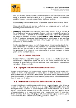La plataforma educativa Moodle
                                                         Creación de Aulas Virtuales
                                                             Configuración de un curso



   Una vez inscritos los estudiantes, podemos cambiar esta clave de acceso para
   evitar el acceso a nuevos usuarios y, si es necesario, eliminar manualmente
   posibles intrusos a los que puedan haber facilitado la clave.

   Cuando se fija una clave de acceso aparecerá el icono     en la lista de cursos.

   Si se deja en blanco este campo, cualquiera que tenga una cuenta en la pla-
   taforma podría entrar en este curso.

   Acceso de invitados: este parámetro sirve para permitir o no la entrada a
   los invitados, así como para decidir si estos invitados necesitarán conocer la
   clave de acceso. La entrada a los invitados se realiza a través de la pantalla
   de acceso al sistema, pulsando el botón Entrar como invitado (ver Figura
   243). El modo de acceso de los invitados es de sólo lectura lo que significa
   que podrán acceder a los materiales del curso, pero en ningún caso podrán
   participar en las actividades.

   Existen dos tipos de acceso como invitado: con o sin contraseña. Los invita-
   dos, a diferencia de los estudiantes, tendrán que escribir la contraseña de ac-
   ceso cada vez que ingresen, lo que proporciona tener un mayor control sobre
   los visitantes. Si el curso no tiene contraseña de acceso, cualquier invitado
   podrá entrar cuando lo desee.

          4.2.1.6. Sección de Idioma.

   Forzar idioma: puede utilizarse para forzar el uso de un interfaz en un idio-
   ma concreto. Esta opción puede ser útil en los cursos relacionados con los
   idiomas. Si no se fuerza un idioma concreto, cada usuario podrá elegir el que
   considere más conveniente.

    4.3. Agregar contenidos didácticos al curso.

Una vez creado el curso, comenzaremos el proceso de agregar contenidos y acti-
vidades al mismo. Esta operación se realiza desde el Modo de edición eligiendo,
para cada sección, los recursos y módulos de actividades de las correspondientes
listas desplegables. En capítulos posteriores estudiaremos las posibilidades didác-
ticas de cada uno de ellos.

    4.4. Matricular estudiantes existentes en un curso.

La matriculación de estudiantes existentes en un curso se lleva a cabo desde la
sección de roles. Hay que ir al curso y, en el bloque Administración, hacer clic
en Asignar roles. Se abrirá la página Asignar roles donde haremos clic en Estu-
diante. Veremos una pantalla que lista los usuarios de Moodle. Seleccionamos
el/los estudiante/s en el cuadro de la derecha y pulsamos el botón      para aña-
dirlo/s a la lista de la izquierda (Figura 59). Para dar de baja a un alumno/a le
seleccionaremos de la lista de la izquierda y pulsamos el botón .


                                                                                   67
 