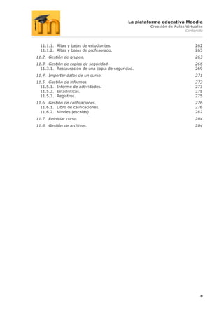 La plataforma educativa Moodle
                                                      Creación de Aulas Virtuales
                                                                        Contenido



  11.1.1. Altas y bajas de estudiantes.                                      262
  11.1.2. Altas y bajas de profesorado.                                      263
11.2. Gestión de grupos.                                                     263
11.3. Gestión de copias de seguridad.                                        266
  11.3.1. Restauración de una copia de seguridad.                            269
11.4. Importar datos de un curso.                                            271
11.5. Gestión de informes.                                                   272
  11.5.1. Informe de actividades.                                            273
  11.5.2. Estadísticas.                                                      275
  11.5.3. Registros.                                                         275
11.6. Gestión de calificaciones.                                             276
  11.6.1. Libro de calificaciones.                                           276
  11.6.2. Niveles (escalas).                                                 282
11.7. Reiniciar curso.                                                       284
11.8. Gestión de archivos.                                                   284




                                                                               8
 