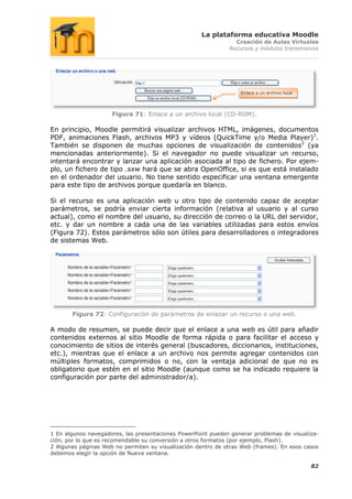 La plataforma educativa Moodle
                                                                Creación de Aulas Virtuales
                                                              Recursos y módulos transmisivos




                                                                  Enlace a un archivo local




                     Figura 71: Enlace a un archivo local (CD-ROM).

En principio, Moodle permitirá visualizar archivos HTML, imágenes, documentos
PDF, animaciones Flash, archivos MP3 y vídeos (QuickTime y/o Media Player)1.
También se disponen de muchas opciones de visualización de contenidos2 (ya
mencionadas anteriormente). Si el navegador no puede visualizar un recurso,
intentará encontrar y lanzar una aplicación asociada al tipo de fichero. Por ejem-
plo, un fichero de tipo .sxw hará que se abra OpenOffice, si es que está instalado
en el ordenador del usuario. No tiene sentido especificar una ventana emergente
para este tipo de archivos porque quedaría en blanco.

Si el recurso es una aplicación web u otro tipo de contenido capaz de aceptar
parámetros, se podría enviar cierta información (relativa al usuario y al curso
actual), como el nombre del usuario, su dirección de correo o la URL del servidor,
etc. y dar un nombre a cada una de las variables utilizadas para estos envíos
(Figura 72). Estos parámetros sólo son útiles para desarrolladores o integradores
de sistemas Web.




       Figura 72: Configuración de parámetros de enlazar un recurso o una web.

A modo de resumen, se puede decir que el enlace a una web es útil para añadir
contenidos externos al sitio Moodle de forma rápida o para facilitar el acceso y
conocimiento de sitios de interés general (buscadores, diccionarios, instituciones,
etc.), mientras que el enlace a un archivo nos permite agregar contenidos con
múltiples formatos, comprimidos o no, con la ventaja adicional de que no es
obligatorio que estén en el sitio Moodle (aunque como se ha indicado requiere la
configuración por parte del administrador/a).




1 En algunos navegadores, las presentaciones PowerPoint pueden generar problemas de visualiza-
ción, por lo que es recomendable su conversión a otros formatos (por ejemplo, Flash).
2 Algunas páginas Web no permiten su visualización dentro de otras Web (frames). En esos casos
debemos elegir la opción de Nueva ventana.

                                                                                              82
 
