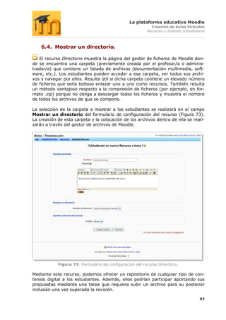 La plataforma educativa Moodle
                                                           Creación de Aulas Virtuales
                                                         Recursos y módulos transmisivos



    6.4. Mostrar un directorio.

   El recurso Directorio muestra la página del gestor de ficheros de Moodle don-
de se encuentra una carpeta (previamente creada por el profesor/a o adminis-
trador/a) que contiene un listado de archivos (documentación multimedia, soft-
ware, etc.). Los estudiantes pueden acceder a esa carpeta, ver todos sus archi-
vos y navegar por ellos. Resulta útil si dicha carpeta contiene un elevado número
de ficheros que sería tedioso enlazar uno a uno como recursos. También resulta
un método ventajoso respecto a la compresión de ficheros (por ejemplo, en for-
mato .zip) porque no obliga a descargar todos los ficheros y muestra el nombre
de todos los archivos de que se compone.

La selección de la carpeta a mostrar a los estudiantes se realizará en el campo
Mostrar un directorio del formulario de configuración del recurso (Figura 73).
La creación de esta carpeta y la colocación de los archivos dentro de ella se reali-
zarán a través del gestor de archivos de Moodle.




            Figura 73: Formulario de configuración del recurso Directorio.

Mediante este recurso, podemos ofrecer un repositorio de cualquier tipo de con-
tenido digital a los estudiantes. Además, ellos podrían participar aportando sus
propuestas mediante una tarea que requiera subir un archivo para su posterior
inclusión una vez superada la revisión.

                                                                                     83
 