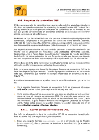La plataforma educativa Moodle
                                                        Creación de Aulas Virtuales
                                                      Recursos y módulos transmisivos



    6.6. Paquetes de contenidos IMS.

IMS es un esqueleto de especificaciones que ayuda a definir variados estándares
técnicos, incluyendo materiales de e-learning. La especificación IMS Content Pac-
kaging specification hace posible almacenar los contenidos en un formato están-
dar que puede ser reutilizado en diferentes sistemas sin necesidad de convertir
dichos contenidos a otros formatos.

El recurso de tipo IMS CP en Moodle, nos permite utilizar ese tipo de paquetes de
contenidos, cargándolos e incluyéndolos en cursos de forma sencilla. Además,
este tipo de recurso soporta, de forma opcional, un repositorio local, que permite
que los paquetes sean compartidos por más de un curso en el mismo servidor.

Las especificaciones de este recurso también permiten la completa definición del
mismo con la utilización de metadatos (IMS Metadata), definiendo autorías,
taxonomías... En el futuro todas las actividades y recursos de Moodle permitirán
la definición de estos metadatos de una forma integrada, por lo que este tipo de
recurso se aprovechará del soporte que ya ofrece para este tipo de información.

IMS se basa en XML para representar la estructura de los cursos, lo que permite
utilizarlo en diferentes entornos virtuales de aprendizaje

Este recurso se agrega con la opción Desplegar Paquete de contenidos IMS de la
lista desplegable Agregar recurso. Cuando agregamos o editamos un recurso de
este tipo, tendremos que rellenar los campos mostrados en el formulario de la
Figura 77.

A continuación comentaremos aquellos campos específicos de este tipo de recur-
so:

   En la sección Desplegar Paquete de contenidos IMS, se encuentra el campo
   Ubicación que se utiliza para elegir o subir el paquete IMS.

   En la sección Parámetros, encontramos una serie de ajustes para determinar
   cómo se verá el paquete de contenido IMS. Por ejemplo, para generar au-
   tomáticamente una página con un índice de los contenidos del curso (Tabla
   de contenidos) o para mostrar botones de navegación (Botones de navega-
   ción). Todos estos ajustes se pueden mostrar u ocultar haciendo clic en el
   botón Ocultar ajustes o Mostrar ajustes.

       6.6.1.    Activar el repositorio local de IMS.

Por defecto, el repositorio local de contenidos IMS CP se encuentra desactivado.
Para activarlo, hay que seguir los siguientes pasos:

1. Crear una carpeta llamada repositorio_ims en el directorio raíz de Moodle
   ($CFG->wwwroot), dando permisos de escritura a este directorio (y a todo su
   contenido).

                                                                                  86
 
