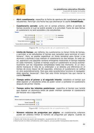 La plataforma educativa Moodle
                                                                 Creación de Aulas Virtuales
                                                                Recursos y módulos interactivos



    Abrir cuestionario: especifica la fecha de apertura del cuestionario para los
    estudiantes. Para fijar una fecha hay que desmarcar la casilla Inhabilitado.

    Cuestionario cerrado: junto con el campo anterior, define el período de
    tiempo durante el cual se podrá acceder a la actividad. Fuera de esas fechas
    el cuestionario no será accesible a los estudiantes.




                     Figura 79: Configuración de un cuestionario (II).

    Límite de tiempo: por defecto, los cuestionarios no tienen límite de tiempo,
    y permiten a los estudiantes el tiempo que necesiten para terminar el cues-
    tionario1. Pero, es posible especificar un límite temporal para forzar a los
    alumnos y alumnas a que realicen el cuestionario en ese tiempo. En este ca-
    so, aparecerá una pequeña ventana emergente mostrando el tiempo restante
    en cada momento. Cuando el tiempo expira el cuestionario se envía automá-
    ticamente con las respuestas completadas hasta ese momento. Si un estu-
    diante manipula el reloj de su ordenador y se detecta una diferencia en el
    tiempo de envío mayor de 60 segundos, entonces el cuestionario se califica
    en cero automáticamente. Para que esta característica funcione el navegador
    debe soportar Javascript2. Para fijar este límite temporal hay que marcar la
    casilla Permitir.

    Tiempo entre el primer y el segundo intento: establece el tiempo que
    debe esperar un estudiante antes de poder volver a contestar el cuestionario
    después del primer intento.

    Tiempo entre los intentos posteriores: especifica el tiempo que tendrá
    que esperar un alumno/a antes de poder intentar contestar el cuestionario
    por tercera vez o siguientes.




                    Figura 80: Configuración de un cuestionario (III).

    Número máximo de preguntas por página: en cuestionarios extensos
    puede ser práctico limitar el número de preguntas por página. Cuando se

1 Dentro del límite de sesión del navegador, usualmente de 120 minutos.
2 Esta función no debe considerarse como segura, ya que puede manipularse esta función.

                                                                                            91
 