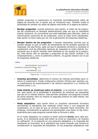 La plataforma educativa Moodle
                                                       Creación de Aulas Virtuales
                                                      Recursos y módulos interactivos



añaden preguntas al cuestionario se insertarán automáticamente saltos de
página de acuerdo con el ajuste que se introduzca aquí. También existe la
posibilidad de cambiar los saltos de página más tarde en la página de edición.

Barajar preguntas: cuando activamos esta opción, el orden de las pregun-
tas del cuestionario se barajará aleatoriamente cada vez que un estudiante
intente resolverlo. Es conveniente que esté habilitada para dificultar, tanto la
memorización posicional de las preguntas, como la copia entre estudiantes.
Esta opción no tiene nada que ver con la generación de preguntas aleatorias.

Barajar dentro de las preguntas: o barajar respuestas, permite que se
puedan barajar al azar el orden de presentación de las posibles opciones de
respuesta. De esta forma, cada vez que el estudiante comience a contestar el
cuestionario verá las diferentes opciones de respuesta en orden distinto (su-
poniendo que la opción también esté habilitada en los ajustes de la pregun-
ta). Esta opción sólo es aplicable a preguntas de tipo opción múltiple o de
emparejamiento y, como el parámetro anterior, no guarda relación con el uso
de preguntas aleatorias.




              Figura 81: Configuración de un cuestionario (IV).

Intentos permitidos: determina el número de intentos permitidos para re-
solver el cuestionario. Puede configurarse intentos infinitos (por ejemplo, pa-
ra cuestionarios de autoevaluación o de refuerzo educativo) o un número de
intentos entre 1 y 6.

Cada intento se construye sobre el anterior: si se permiten varios inten-
tos, esta opción da la posibilidad al estudiante de visualizar las respuestas
que dio en un intento anterior. Esto permite completar una pregunta a través
de varios intentos. Para no mostrar la respuesta anterior en cada intento, hay
que seleccionar No.

Modo adaptativo: esta opción tiene un propósito claramente formativo
permitiendo al estudiante que responda varias veces a una pregunta del
cuestionario, en el caso de que su primera respuesta fuera incorrecta. Sin
embargo, normalmente se aplicará una penalización cuyo factor se fija indivi-
dualmente para cada pregunta cuando ésta se formula o edita.

En el modo adaptativo se muestra el botón adicional Enviar para cada pre-
gunta. Si el estudiante pulsa este botón se envía su respuesta y se muestra
su calificación. Si la pregunta es una pregunta adaptativa y la respuesta del
estudiante es incorrecta, se le planteará una nueva situación que tomará en
consideración la respuesta del estudiante. En las preguntas adaptativas más

                                                                                  92
 