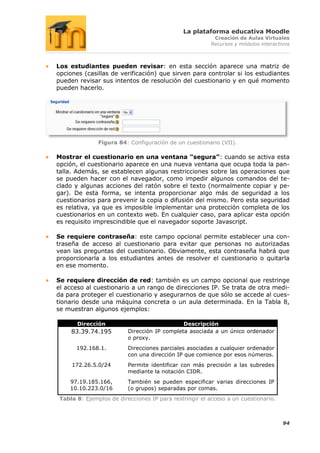 La plataforma educativa Moodle
                                                          Creación de Aulas Virtuales
                                                         Recursos y módulos interactivos



Los estudiantes pueden revisar: en esta sección aparece una matriz de
opciones (casillas de verificación) que sirven para controlar si los estudiantes
pueden revisar sus intentos de resolución del cuestionario y en qué momento
pueden hacerlo.




               Figura 84: Configuración de un cuestionario (VII).

Mostrar el cuestionario en una ventana “segura”: cuando se activa esta
opción, el cuestionario aparece en una nueva ventana que ocupa toda la pan-
talla. Además, se establecen algunas restricciones sobre las operaciones que
se pueden hacer con el navegador, como impedir algunos comandos del te-
clado y algunas acciones del ratón sobre el texto (normalmente copiar y pe-
gar). De esta forma, se intenta proporcionar algo más de seguridad a los
cuestionarios para prevenir la copia o difusión del mismo. Pero esta seguridad
es relativa, ya que es imposible implementar una protección completa de los
cuestionarios en un contexto web. En cualquier caso, para aplicar esta opción
es requisito imprescindible que el navegador soporte Javascript.

Se requiere contraseña: este campo opcional permite establecer una con-
traseña de acceso al cuestionario para evitar que personas no autorizadas
vean las preguntas del cuestionario. Obviamente, esta contraseña habrá que
proporcionarla a los estudiantes antes de resolver el cuestionario o quitarla
en ese momento.

Se requiere dirección de red: también es un campo opcional que restringe
el acceso al cuestionario a un rango de direcciones IP. Se trata de otra medi-
da para proteger el cuestionario y asegurarnos de que sólo se accede al cues-
tionario desde una máquina concreta o un aula determinada. En la Tabla 8,
se muestran algunos ejemplos:

       Dirección                              Descripción
     83.39.74.195         Dirección IP completa asociada a un único ordenador
                          o proxy.
       192.168.1.         Direcciones parciales asociadas a cualquier ordenador
                          con una dirección IP que comience por esos números.
     172.26.5.0/24        Permite identificar con más precisión a las subredes
                          mediante la notación CIDR.
    97.19.185.166,        También se pueden especificar varias direcciones IP
    10.10.223.0/16        (o grupos) separadas por comas.
 Tabla 8: Ejemplos de direcciones IP para restringir el acceso a un cuestionario.



                                                                                     94
 