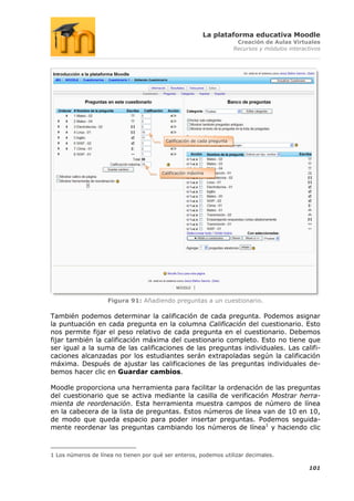 La plataforma educativa Moodle
                                                                          Creación de Aulas Virtuales
                                                                         Recursos y módulos interactivos




                                         Calificación de cada pregunta




                                        Calificación máxima




                    Figura 91: Añadiendo preguntas a un cuestionario.

También podemos determinar la calificación de cada pregunta. Podemos asignar
la puntuación en cada pregunta en la columna Calificación del cuestionario. Esto
nos permite fijar el peso relativo de cada pregunta en el cuestionario. Debemos
fijar también la calificación máxima del cuestionario completo. Esto no tiene que
ser igual a la suma de las calificaciones de las preguntas individuales. Las califi-
caciones alcanzadas por los estudiantes serán extrapoladas según la calificación
máxima. Después de ajustar las calificaciones de las preguntas individuales de-
bemos hacer clic en Guardar cambios.

Moodle proporciona una herramienta para facilitar la ordenación de las preguntas
del cuestionario que se activa mediante la casilla de verificación Mostrar herra-
mienta de reordenación. Esta herramienta muestra campos de número de línea
en la cabecera de la lista de preguntas. Estos números de línea van de 10 en 10,
de modo que queda espacio para poder insertar preguntas. Podemos seguida-
mente reordenar las preguntas cambiando los números de línea1 y haciendo clic



1 Los números de línea no tienen por qué ser enteros, podemos utilizar decimales.

                                                                                                   101
 