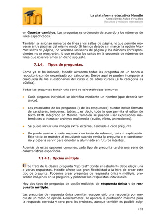 La plataforma educativa Moodle
                                                         Creación de Aulas Virtuales
                                                        Recursos y módulos interactivos



en Guardar cambios. Las preguntas se ordenarán de acuerdo a los números de
línea especificados.

También se asignan números de línea a los saltos de página, lo que permite mo-
verse entre páginas del mismo modo. Si hemos dejado sin marcar la opción Mos-
trar saltos de página, no veremos los saltos de página y los números correspon-
dientes no se mostrarán, lo que explica los saltos en la secuencia de números de
línea que observaremos en dicho supuesto.

       7.1.4.    Tipos de preguntas.

Como ya se ha indicado, Moodle almacena todas las preguntas en un banco o
repositorio común organizado por categorías. Desde aquí se pueden incorporar a
cualquiera de los cuestionarios del curso o de otros cursos (si la categoría es
pública).

Todas las preguntas tienen una serie de características comunes:

   Cada pregunta individual se identifica mediante un nombre (que debería ser
   único).

   Los enunciados de las preguntas (y de las respuestas) pueden incluir formato
   de caracteres, imágenes, tablas…, es decir, todo lo que permita el editor de
   texto HTML integrado en Moodle. También se pueden usar expresiones ma-
   temáticas o incrustar archivos multimedia (audio, vídeo, animaciones).

   Se puede incluir una imagen extra, externa, asociada a cada pregunta.

   Se puede asociar a cada respuesta un texto de refuerzo, pista o explicación.
   Este texto se muestra al estudiante cuando revisa la pregunta o el cuestiona-
   rio y debería servir para orientar al alumnado en futuros intentos.

Además de estas opciones comunes, cada tipo de pregunta tendrá una serie de
características específicas.

          7.1.4.1. Opción múltiple.

    Se trata de la clásica pregunta “tipo test” donde el estudiante debe elegir una
o varias respuestas. Moodle ofrece una gran flexibilidad a la hora de crear este
tipo de pregunta. Podemos crear preguntas de respuesta única y múltiple, pre-
sentar imágenes en la pregunta y ponderar las respuestas individuales.

Hay dos tipos de preguntas de opción múltiple: de respuesta única y de res-
puesta múltiple.

Las preguntas de respuesta única permiten escoger sólo una respuesta por me-
dio de un botón de opción. Generalmente, se aplicará la puntuación máxima para
la respuesta correcta y cero para las erróneas, aunque también es posible asig-

                                                                                  102
 
