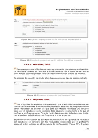 La plataforma educativa Moodle
                                                          Creación de Aulas Virtuales
                                                         Recursos y módulos interactivos




        Figura 94: Ejemplo de pregunta de opción múltiple de respuesta única.




      Figura 95: Ejemplo de pregunta de opción múltiple de múltiple respuesta.

          7.1.4.2. Verdadero/Falso.

   Son preguntas con sólo dos opciones de respuesta mutuamente excluyentes.
La respuesta correcta es calificada automáticamente con el 100% de la califica-
ción. Ambas opciones pueden tener una retroalimentación o texto de refuerzo.

Su proceso de creación es similar al de las preguntas de tipo de opción múltiple.




              Figura 96: Ejemplo de pregunta de tipo Verdadero/Falso.

          7.1.4.1. Respuesta corta.

   Las preguntas de respuesta corta requieren que el estudiante escriba una pa-
labra o una frase corta a un enunciado propuesto. Este tipo de preguntas son un
tanto “delicadas” de diseñar, ya que para que Moodle reconozca una solución
dada por el estudiante como correcta debe ajustarse exactamente a lo que el
profesor o profesora espera. Por esta razón, las respuestas deberían estar limita-
das a palabras individuales o una frase muy precisa y concisa.

El proceso de evaluación de este tipo de preguntas es el siguiente: la respuesta
del estudiante se compara con las respuestas introducidas por el profesor/a
según el orden indicado en el formulario de configuración (Figura 97). Si existe

                                                                                   106
 