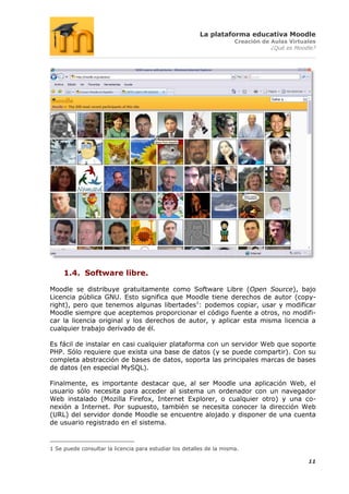 La plataforma educativa Moodle
                                                                      Creación de Aulas Virtuales
                                                                                  ¿Qué es Moodle?




     1.4. Software libre.

Moodle se distribuye gratuitamente como Software Libre (Open Source), bajo
Licencia pública GNU. Esto significa que Moodle tiene derechos de autor (copy-
right), pero que tenemos algunas libertades1: podemos copiar, usar y modificar
Moodle siempre que aceptemos proporcionar el código fuente a otros, no modifi-
car la licencia original y los derechos de autor, y aplicar esta misma licencia a
cualquier trabajo derivado de él.

Es fácil de instalar en casi cualquier plataforma con un servidor Web que soporte
PHP. Sólo requiere que exista una base de datos (y se puede compartir). Con su
completa abstracción de bases de datos, soporta las principales marcas de bases
de datos (en especial MySQL).

Finalmente, es importante destacar que, al ser Moodle una aplicación Web, el
usuario sólo necesita para acceder al sistema un ordenador con un navegador
Web instalado (Mozilla Firefox, Internet Explorer, o cualquier otro) y una co-
nexión a Internet. Por supuesto, también se necesita conocer la dirección Web
(URL) del servidor donde Moodle se encuentre alojado y disponer de una cuenta
de usuario registrado en el sistema.


1 Se puede consultar la licencia para estudiar los detalles de la misma.

                                                                                              11
 