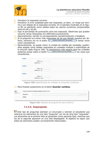 La plataforma educativa Moodle
                                                          Creación de Aulas Virtuales
                                                         Recursos y módulos interactivos



8. Introducir la respuesta correcta.
9. Introducir el error aceptado para esa respuesta, es decir, un rango por enci-
    ma y por debajo de la respuesta correcta. En el ejemplo mostrado en la Figu-
    ra 99, se admitirán como válidos todos los valores numéricos comprendidos
    entre 61.84 y 62.84.
10. Fijar el porcentaje de puntuación para esa respuesta. Obsérvese que pueden
    incluirse varias respuestas con diferentes puntuaciones.
11. Opcionalmente, escribir la correspondiente retroalimentación o feedback.
12. Si la pregunta va a tener más respuestas de las que Moodle muestra por de-
    fecto, haremos clic en el botón                                  tantas veces
    como necesitemos.
13. Opcionalmente, se puede incluir la unidad de medida del resultado, pudién-
    dose aceptar como válidas respuestas en unidades múltiplo o submúltiplo de
    la solución dada (Figura 100). Si necesitamos más espacio para las unidades
    podemos pulsar sobre el botón                                   las veces que
    necesitemos.




           Figura 100: Especificación de unidades en preguntas numéricas.

14. Para finalizar pulsaremos en el botón Guardar cambios.




                 Figura 101: Ejemplo de pregunta de tipo numérico.

          7.1.4.3. Emparejando.

    Este tipo de preguntas plantean un enunciado y solicitan al estudiante que
relacione los elementos de una lista “pregunta” con los de otra lista “respuesta”.
Los elementos de la primera lista se presentan como opciones fijas, mientras que
los de la segunda aparecen en una lista desplegable. El objetivo es lograr que
todos los elementos acaben correctamente relacionados.




                                                                                   110
 