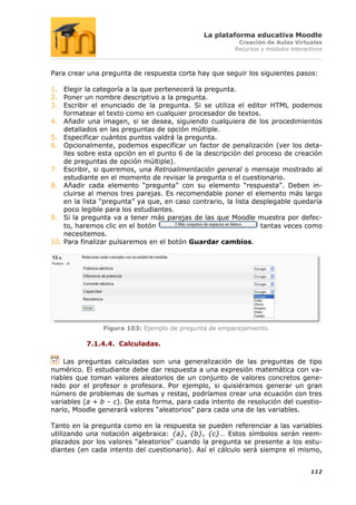 La plataforma educativa Moodle
                                                         Creación de Aulas Virtuales
                                                        Recursos y módulos interactivos



Para crear una pregunta de respuesta corta hay que seguir los siguientes pasos:

1. Elegir la categoría a la que pertenecerá la pregunta.
2. Poner un nombre descriptivo a la pregunta.
3. Escribir el enunciado de la pregunta. Si se utiliza el editor HTML podemos
    formatear el texto como en cualquier procesador de textos.
4. Añadir una imagen, si se desea, siguiendo cualquiera de los procedimientos
    detallados en las preguntas de opción múltiple.
5. Especificar cuántos puntos valdrá la pregunta.
6. Opcionalmente, podemos especificar un factor de penalización (ver los deta-
    lles sobre esta opción en el punto 6 de la descripción del proceso de creación
    de preguntas de opción múltiple).
7. Escribir, si queremos, una Retroalimentación general o mensaje mostrado al
    estudiante en el momento de revisar la pregunta o el cuestionario.
8. Añadir cada elemento “pregunta” con su elemento “respuesta”. Deben in-
    cluirse al menos tres parejas. Es recomendable poner el elemento más largo
    en la lista “pregunta” ya que, en caso contrario, la lista desplegable quedaría
    poco legible para los estudiantes.
9. Si la pregunta va a tener más parejas de las que Moodle muestra por defec-
    to, haremos clic en el botón                                 tantas veces como
    necesitemos.
10. Para finalizar pulsaremos en el botón Guardar cambios.




                Figura 103: Ejemplo de pregunta de emparejamiento.

          7.1.4.4. Calculadas.

    Las preguntas calculadas son una generalización de las preguntas de tipo
numérico. El estudiante debe dar respuesta a una expresión matemática con va-
riables que toman valores aleatorios de un conjunto de valores concretos gene-
rado por el profesor o profesora. Por ejemplo, si quisiéramos generar un gran
número de problemas de sumas y restas, podríamos crear una ecuación con tres
variables (a + b – c). De esta forma, para cada intento de resolución del cuestio-
nario, Moodle generará valores “aleatorios” para cada una de las variables.

Tanto en la pregunta como en la respuesta se pueden referenciar a las variables
utilizando una notación algebraica: {a}, {b}, {c}… Estos símbolos serán reem-
plazados por los valores “aleatorios” cuando la pregunta se presente a los estu-
diantes (en cada intento del cuestionario). Así el cálculo será siempre el mismo,


                                                                                  112
 