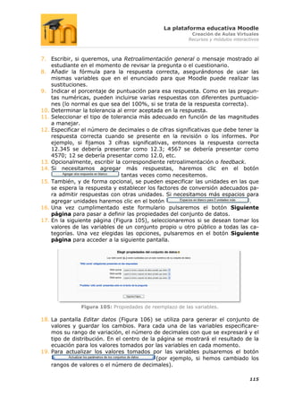 La plataforma educativa Moodle
                                                          Creación de Aulas Virtuales
                                                         Recursos y módulos interactivos



7. Escribir, si queremos, una Retroalimentación general o mensaje mostrado al
    estudiante en el momento de revisar la pregunta o el cuestionario.
8. Añadir la fórmula para la respuesta correcta, asegurándonos de usar las
    mismas variables que en el enunciado para que Moodle puede realizar las
    sustituciones.
9. Indicar el porcentaje de puntuación para esa respuesta. Como en las pregun-
    tas numéricas, pueden incluirse varias respuestas con diferentes puntuacio-
    nes (lo normal es que sea del 100%, si se trata de la respuesta correcta).
10. Determinar la tolerancia al error aceptada en la respuesta.
11. Seleccionar el tipo de tolerancia más adecuado en función de las magnitudes
    a manejar.
12. Especificar el número de decimales o de cifras significativas que debe tener la
    respuesta correcta cuando se presente en la revisión o los informes. Por
    ejemplo, si fijamos 3 cifras significativas, entonces la respuesta correcta
    12.345 se debería presentar como 12.3; 4567 se debería presentar como
    4570; 12 se debería presentar como 12.0, etc.
13. Opcionalmente, escribir la correspondiente retroalimentación o feedback.
14. Si necesitamos agregar más respuestas, haremos clic en el botón
                               tantas veces como necesitemos.
15. También, y de forma opcional, se pueden especificar las unidades en las que
    se espera la respuesta y establecer los factores de conversión adecuados pa-
    ra admitir respuestas con otras unidades. Si necesitamos más espacios para
    agregar unidades haremos clic en el botón                                  .
16. Una vez cumplimentado este formulario pulsaremos el botón Siguiente
    página para pasar a definir las propiedades del conjunto de datos.
17. En la siguiente página (Figura 105), seleccionaremos si se desean tomar los
    valores de las variables de un conjunto propio u otro público a todas las ca-
    tegorías. Una vez elegidas las opciones, pulsaremos en el botón Siguiente
    página para acceder a la siguiente pantalla.




               Figura 105: Propiedades de reemplazo de las variables.

18. La pantalla Editar datos (Figura 106) se utiliza para generar el conjunto de
    valores y guardar los cambios. Para cada una de las variables especificare-
    mos su rango de variación, el número de decimales con que se expresará y el
    tipo de distribución. En el centro de la página se mostrará el resultado de la
    ecuación para los valores tomados por las variables en cada momento.
19. Para actualizar los valores tomados por las variables pulsaremos el botón
                                            (por ejemplo, si hemos cambiado los
    rangos de valores o el número de decimales).

                                                                                   115
 