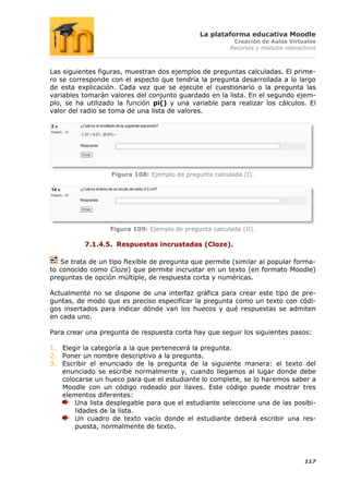 La plataforma educativa Moodle
                                                          Creación de Aulas Virtuales
                                                         Recursos y módulos interactivos



Las siguientes figuras, muestran dos ejemplos de preguntas calculadas. El prime-
ro se corresponde con el aspecto que tendría la pregunta desarrollada a lo largo
de esta explicación. Cada vez que se ejecute el cuestionario o la pregunta las
variables tomarán valores del conjunto guardado en la lista. En el segundo ejem-
plo, se ha utilizado la función pi() y una variable para realizar los cálculos. El
valor del radio se toma de una lista de valores.




                   Figura 108: Ejemplo de pregunta calculada (I).




                  Figura 109: Ejemplo de pregunta calculada (II).

          7.1.4.5. Respuestas incrustadas (Cloze).

   Se trata de un tipo flexible de pregunta que permite (similar al popular forma-
to conocido como Cloze) que permite incrustar en un texto (en formato Moodle)
preguntas de opción múltiple, de respuesta corta y numéricas.

Actualmente no se dispone de una interfaz gráfica para crear este tipo de pre-
guntas, de modo que es preciso especificar la pregunta como un texto con códi-
gos insertados para indicar dónde van los huecos y qué respuestas se admiten
en cada uno.

Para crear una pregunta de respuesta corta hay que seguir los siguientes pasos:

1. Elegir la categoría a la que pertenecerá la pregunta.
2. Poner un nombre descriptivo a la pregunta.
3. Escribir el enunciado de la pregunta de la siguiente manera: el texto del
   enunciado se escribe normalmente y, cuando llegamos al lugar donde debe
   colocarse un hueco para que el estudiante lo complete, se lo haremos saber a
   Moodle con un código rodeado por llaves. Este código puede mostrar tres
   elementos diferentes:
       Una lista desplegable para que el estudiante seleccione una de las posibi-
       lidades de la lista.
       Un cuadro de texto vacío donde el estudiante deberá escribir una res-
       puesta, normalmente de texto.




                                                                                   117
 