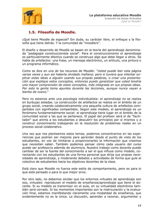 La plataforma educativa Moodle
                                                        Creación de Aulas Virtuales
                                                                    ¿Qué es Moodle?



    1.5. Filosofía de Moodle.

¿Qué tiene Moodle de especial? Sin duda, su carácter libre, el enfoque y la filo-
sofía que tiene detrás. Y la comunidad de "moodlers".

El diseño y desarrollo de Moodle se basan en la teoría del aprendizaje denomina-
da "pedagogía construccionista social". Para el construccionismo el aprendizaje
es particularmente efectivo cuando se construye algo que debe llegar a otros. Se
habla de artefactos: una frase, un mensaje electrónico, un artículo, una pintura o
un programa informático.

Como se dice en uno de los recursos de Moodle: "Usted puede leer esta página
varias veces y aun así haberla olvidado mañana; pero si tuviera que intentar ex-
plicar estas ideas a alguien usando sus propias palabras, o crear una presenta-
ción que explique estos conceptos, entonces puedo garantizar que usted tendría
una mayor comprensión de estos conceptos, más integrada en sus propias ideas.
Por esto la gente toma apuntes durante las lecciones, aunque nunca vayan a
leerlos de nuevo."

Pero no estamos ante una psicología individualista: el aprendizaje no se realiza
en burbujas aisladas. La construcción de artefactos se realiza en el ámbito de un
grupo social, creando colaborativamente una pequeña cultura de artefactos com-
partidos con significados compartidos. Según este modelo, el aprendizaje es un
fenómeno fundamentalmente social: el aprendizaje tiene lugar en el ámbito de la
comunidad social a las que se pertenece. El papel del profesor será el de "facili-
tador" que anima a los estudiantes a descubrir los principios por sí mismos y a
construir conocimiento trabajando en la resolución de problemas reales en un
proceso social colaborativo.

Una vez que nos planteamos estos temas, podemos concentrarnos en las expe-
riencias que podrían ser mejores para aprender desde el punto de vista de los
estudiantes, en vez de limitarse a proporcionarles la información que creemos
que necesitan saber. También podemos pensar cómo cada usuario del curso
puede ser profesor/a además de alumno/a. Nuestro trabajo como docente puede
cambiar de ser la fuente del conocimiento a ser el que influye como modelo, co-
nectando con los estudiantes de una forma personal que dirija sus propias nece-
sidades de aprendizaje, y moderando debates y actividades de forma que guíe al
colectivo de estudiantes hacia los objetivos docentes de la clase.

Está claro que Moodle no fuerza este estilo de comportamiento, pero es para lo
que está pensado o para lo que mejor sirve.

Por otro lado, no debemos olvidar que los entornos virtuales de aprendizaje son
eso, virtuales: reproducen el modelo de enseñanza/aprendizaje que tiene el do-
cente. Si su modelo es transmisor en el aula, en su virtualidad electrónica tam-
bién será cerrado. Si los momentos importantes son la matriculación y la evalua-
ción final, estamos manifestando claramente una modalidad de enseñanza, que
evidentemente no es la única. La discusión, aprender a razonar, argumentar y


                                                                                12
 