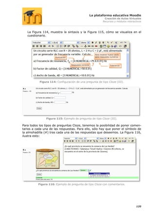 La plataforma educativa Moodle
                                                                   Creación de Aulas Virtuales
                                                                  Recursos y módulos interactivos



   La Figura 114, muestra la sintaxis y la Figura 115, cómo se visualiza en el
   cuestionario.




                                                           Para mostrar hueco vacío
                      Puntuación                           para respuesta numérica



                                   Respuesta correcta                     Tolerancia




           Figura 114: Configuración de una pregunta de tipo Cloze (III).




                Figura 115: Ejemplo de pregunta de tipo Cloze (III).

Para todos los tipos de preguntas Cloze, tenemos la posibilidad de poner comen-
tarios a cada una de las respuestas. Para ello, sólo hay que poner el símbolo de
la almohadilla (#) tras cada una de las respuestas que deseemos. La Figura 116,
ilustra esto:




          Figura 116: Ejemplo de pregunta de tipo Cloze con comentarios.




                                                                                            120
 