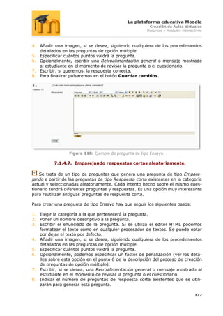 La plataforma educativa Moodle
                                                         Creación de Aulas Virtuales
                                                        Recursos y módulos interactivos



4. Añadir una imagen, si se desea, siguiendo cualquiera de los procedimientos
   detallados en las preguntas de opción múltiple.
5. Especificar cuántos puntos valdrá la pregunta.
6. Opcionalmente, escribir una Retroalimentación general o mensaje mostrado
   al estudiante en el momento de revisar la pregunta o el cuestionario.
7. Escribir, si queremos, la respuesta correcta.
8. Para finalizar pulsaremos en el botón Guardar cambios.




                  Figura 118: Ejemplo de pregunta de tipo Ensayo.

          7.1.4.7. Emparejando respuestas cortas aleatoriamente.

    Se trata de un tipo de preguntas que genera una pregunta de tipo Empare-
jando a partir de las preguntas de tipo Respuesta corta existentes en la categoría
actual y seleccionadas aleatoriamente. Cada intento hecho sobre el mismo cues-
tionario tendrá diferentes preguntas y respuestas. Es una opción muy interesante
para reutilizar antiguas preguntas de respuesta corta.

Para crear una pregunta de tipo Ensayo hay que seguir los siguientes pasos:

1. Elegir la categoría a la que pertenecerá la pregunta.
2. Poner un nombre descriptivo a la pregunta.
3. Escribir el enunciado de la pregunta. Si se utiliza el editor HTML podemos
   formatear el texto como en cualquier procesador de textos. Se puede optar
   por dejar el texto por defecto.
4. Añadir una imagen, si se desea, siguiendo cualquiera de los procedimientos
   detallados en las preguntas de opción múltiple.
5. Especificar cuántos puntos valdrá la pregunta.
6. Opcionalmente, podemos especificar un factor de penalización (ver los deta-
   lles sobre esta opción en el punto 6 de la descripción del proceso de creación
   de preguntas de opción múltiple).
7. Escribir, si se desea, una Retroalimentación general o mensaje mostrado al
   estudiante en el momento de revisar la pregunta o el cuestionario.
8. Indicar el número de preguntas de respuesta corta existentes que se utili-
   zarán para generar esta pregunta.

                                                                                  122
 
