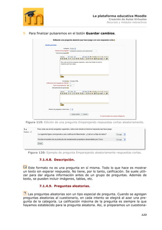La plataforma educativa Moodle
                                                          Creación de Aulas Virtuales
                                                         Recursos y módulos interactivos



9. Para finalizar pulsaremos en el botón Guardar cambios.




 Figura 119: Edición de una pregunta Emparejando respuestas cortas aleatoriamente.




   Figura 120: Ejemplo de pregunta Emparejando aleatoriamente respuestas cortas.

           7.1.4.8. Descripción.

   Este formato no es una pregunta en sí misma. Todo lo que hace es mostrar
un texto sin esperar respuesta. No tiene, por lo tanto, calificación. Se suele utili-
zar para dar alguna información antes de un grupo de preguntas. Además de
texto, se pueden incluir imágenes, tablas, etc.

           7.1.4.9. Preguntas aleatorias.

   Las preguntas aleatorias son un tipo especial de pregunta. Cuando se agregan
preguntas aleatorias al cuestionario, en cada intento se elegirá al azar una pre-
gunta de la categoría. La calificación máxima de la pregunta es siempre la que
hayamos establecido para la pregunta aleatoria. Así, si preparamos un cuestiona-


                                                                                   123
 